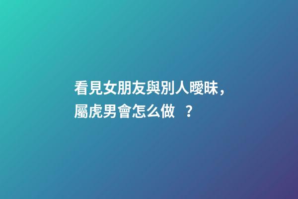 看見女朋友與別人曖昧，屬虎男會怎么做？